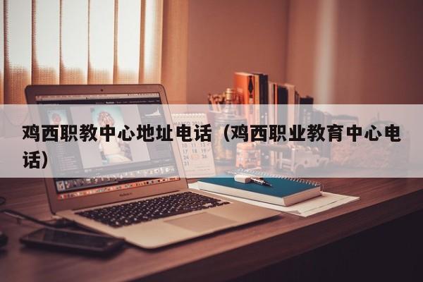 雞西職教中心地址電話（雞西職業(yè)教育中心電話）