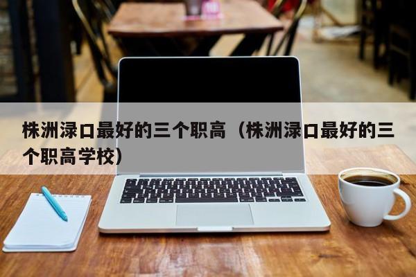 株洲淥口最好的三個職高（株洲淥口最好的三個職高學校）