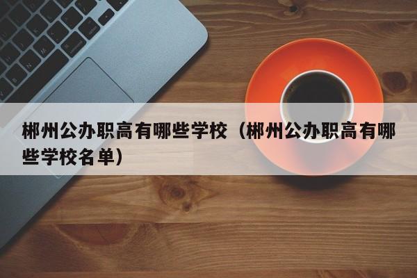 郴州公辦職高有哪些學(xué)校（郴州公辦職高有哪些學(xué)校名單）