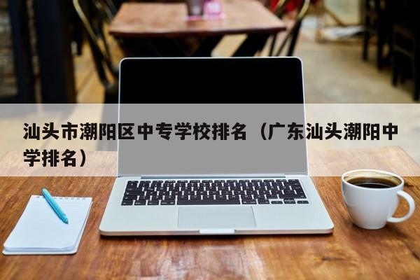汕頭市潮陽區(qū)中專學(xué)校排名（廣東汕頭潮陽中學(xué)排名）