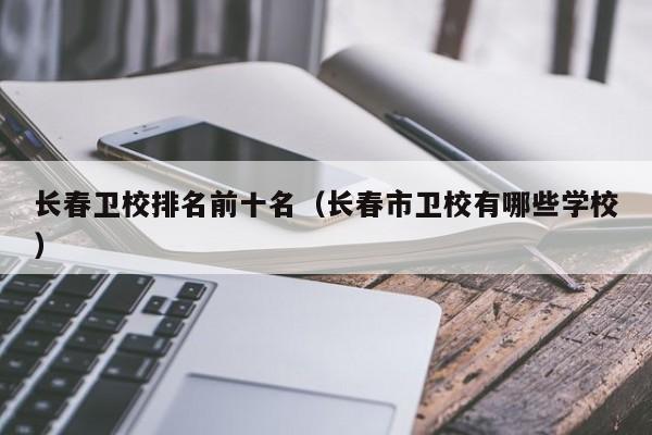 長春衛(wèi)校排名前十名（長春市衛(wèi)校有哪些學(xué)校）