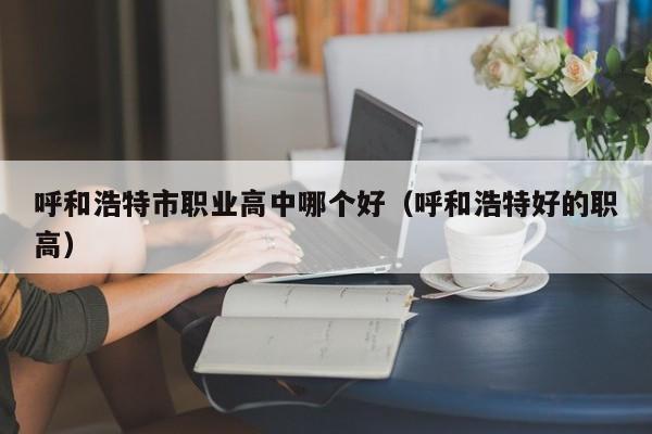 呼和浩特市職業(yè)高中哪個(gè)好（呼和浩特好的職高）