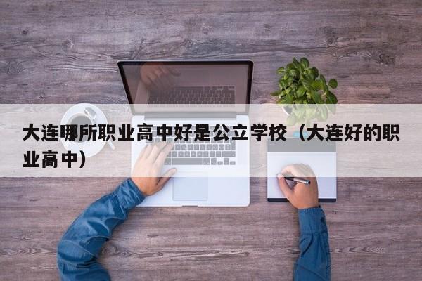 大連哪所職業(yè)高中好是公立學(xué)校（大連好的職業(yè)高中）
