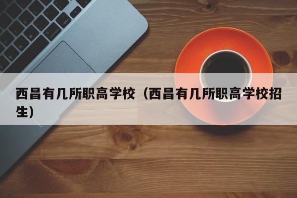 西昌有幾所職高學(xué)校（西昌有幾所職高學(xué)校招生）
