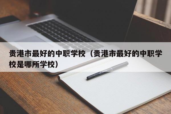 貴港市最好的中職學(xué)校（貴港市最好的中職學(xué)校是哪所學(xué)校）
