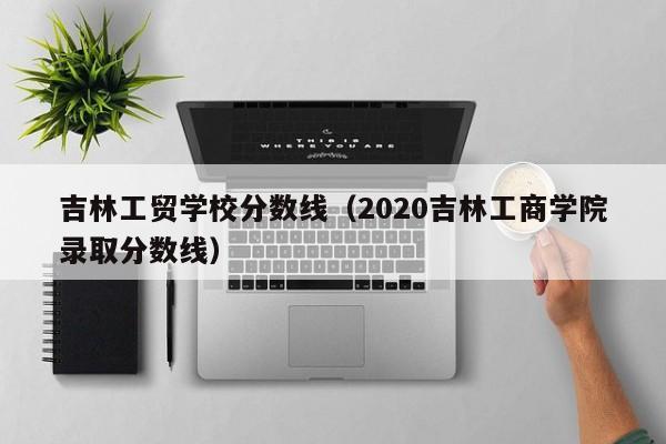 吉林工貿(mào)學校分數(shù)線（2020吉林工商學院錄取分數(shù)線）