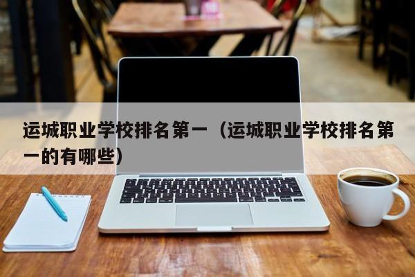 運城職業(yè)學(xué)校排名第一（運城職業(yè)學(xué)校排名第一的有哪些）
