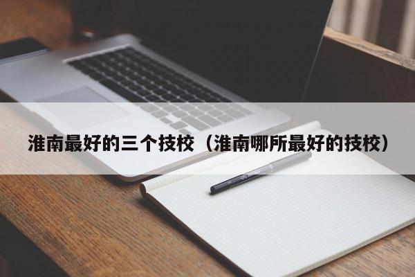 淮南最好的三個技校（淮南哪所最好的技校）