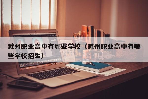 滁州職業(yè)高中有哪些學(xué)校（滁州職業(yè)高中有哪些學(xué)校招生）