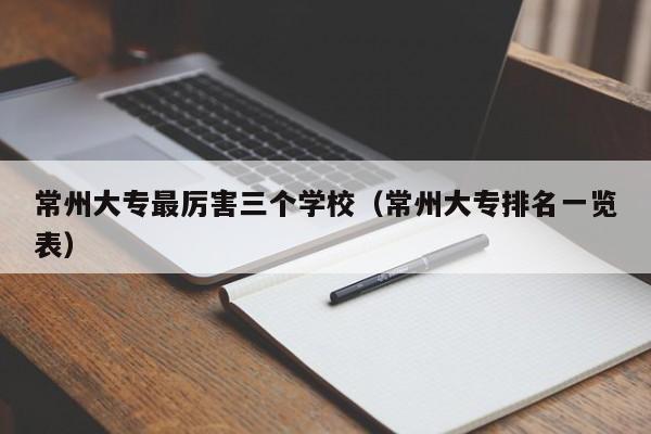 常州大專最厲害三個學校（常州大專排名一覽表）