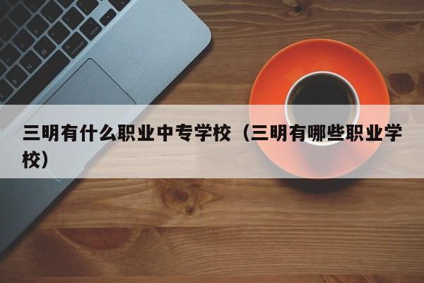 三明有什么職業(yè)中專(zhuān)學(xué)校（三明有哪些職業(yè)學(xué)校）