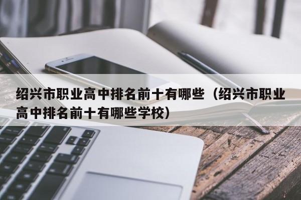 紹興市職業(yè)高中排名前十有哪些（紹興市職業(yè)高中排名前十有哪些學(xué)校）