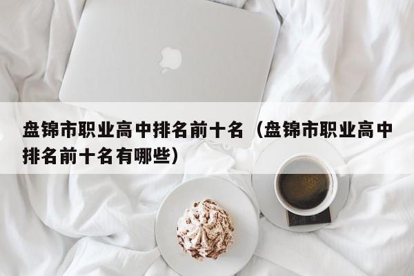 盤錦市職業(yè)高中排名前十名（盤錦市職業(yè)高中排名前十名有哪些）