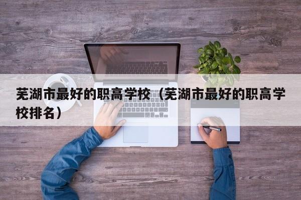 蕪湖市最好的職高學(xué)校（蕪湖市最好的職高學(xué)校排名）