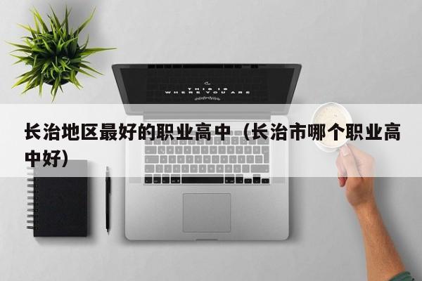 長(zhǎng)治地區(qū)最好的職業(yè)高中（長(zhǎng)治市哪個(gè)職業(yè)高中好）
