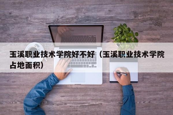 玉溪職業(yè)技術學院好不好（玉溪職業(yè)技術學院占地面積）