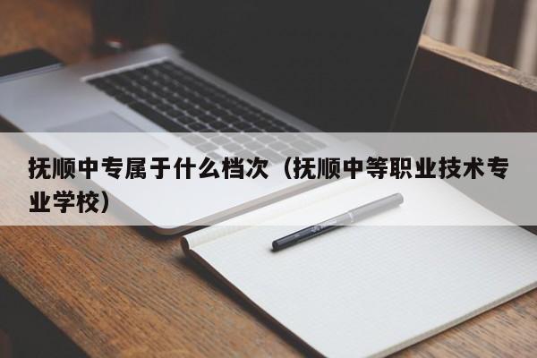 撫順中專屬于什么檔次（撫順中等職業(yè)技術(shù)專業(yè)學(xué)校）