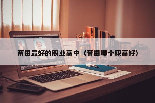莆田最好的職業(yè)高中（莆田哪個職高好）