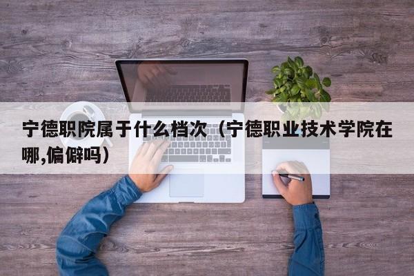 寧德職院屬于什么檔次（寧德職業(yè)技術(shù)學院在哪,偏僻嗎）