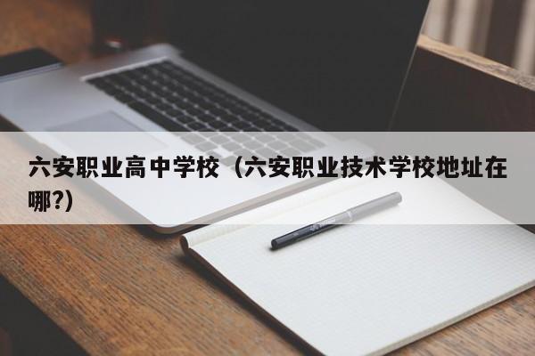 六安職業(yè)高中學校（六安職業(yè)技術(shù)學校地址在哪?）