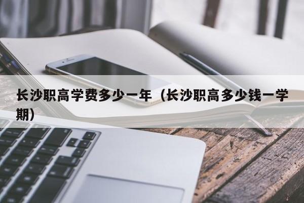 長(zhǎng)沙職高學(xué)費(fèi)多少一年（長(zhǎng)沙職高多少錢(qián)一學(xué)期）