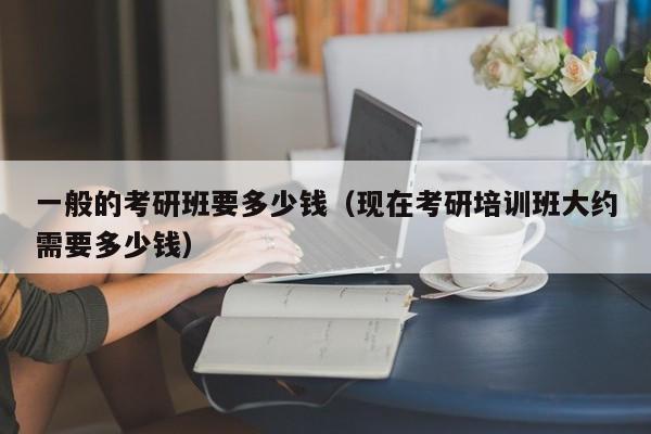 一般的考研班要多少錢(qián)（現(xiàn)在考研培訓(xùn)班大約需要多少錢(qián)）圖3