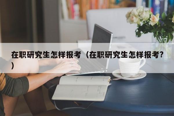 在職研究生怎樣報考（在職研究生怎樣報考?）圖3