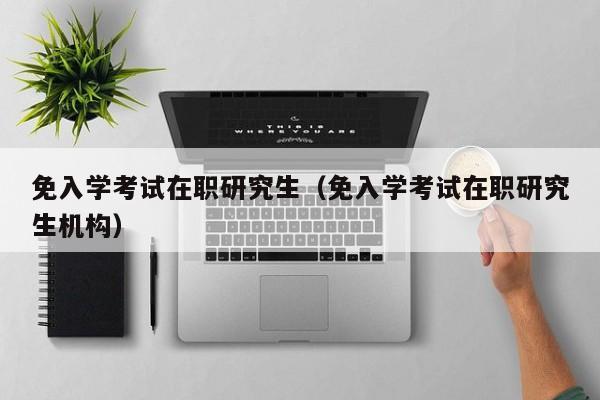 免入學(xué)考試在職研究生（免入學(xué)考試在職研究生機構(gòu)）圖1