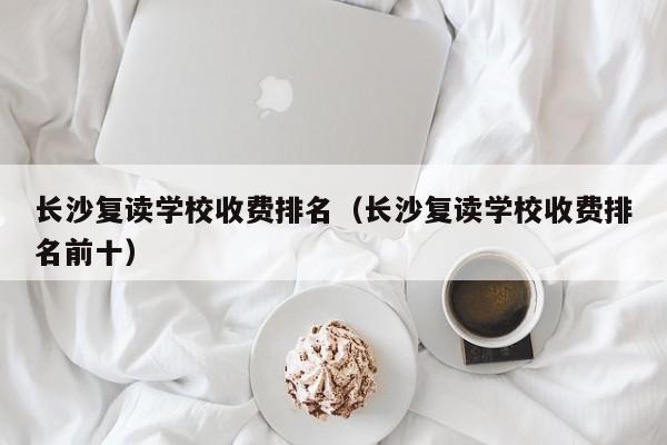 長沙復讀學校收費排名（長沙復讀學校收費排名前十）