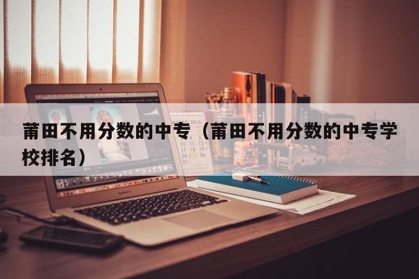 莆田不用分?jǐn)?shù)的中專（莆田不用分?jǐn)?shù)的中專學(xué)校排名）